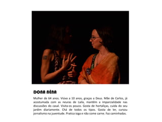 DONA NÊNA
Mulher de 64 anos. Viúva a 10 anos, graças a Deus. Mãe de Carlos, já
acostumada com as neuras de Laila, mantêm a imparcialidade nas
discussões do casal. Visita-os pouco. Gosta de hortaliças, cuida do seu
jardim diariamente. Chá de todos os tipos. Gosta de ler, cursou
jornalismo na juventude. Pratica ioga e não come carne. Faz caminhadas.
 