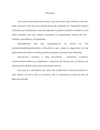 Introdução
Com este ensaio pretende-se provar que arte possui valor intrínseco, que tem
valor autónomo visto que está independente de quaisquer fins. Perspetiva também
conhecida por “esteticismo” que está inspirada na estética kantiana. Também é uma
teoria formalista visto que valoriza unicamente as propriedades formais da arte –
unidade, intensidade e complexidade.
Defenderemos esta tese suportando-nos nos pontos de vista
deMalcolmBudd,EduardHanslick e Clive Bell ou seja, validar os argumentos da tese
respondendo da melhor maneira possível às objeções que lhes foram atribuídas.
Recusar-se-á, portanto, o valor instrumental – hedonismo, moralismo,
instrumentalismo estético ou cognitivismo – apesar de arte ter sido, ser e continuar a ser
imensamente utilizada como meio para atingir certo fim.
Mas qual é a importância de tratar este problema? É puramente justificar o
valor artístico da arte e não o económico, isto é, responderao porquê de arte ser
digna de atenção.
 