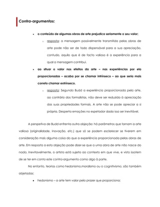 Contra-argumentos:
o conteúdo de algumas obras de arte prejudica seriamente o seu valor;
o resposta: a mensagem possivelmente transmitida pelas obras de
arte pode não ser de todo dispensável para a sua apreciação,
contudo, aquilo que é de facto valioso é a experiência para a
qual a mensagem contribui.
ao situar o valor nos efeitos da arte – nas experiências por ela
proporcionadas – acaba por se chamar intrínseco – ao que seria mais
correto chamar extrínseco.
o resposta: Segundo Budd a experiência proporcionada pela arte,
ao contrário dos formalistas, não deve ser reduzida à apreciação
das suas propriedades formais. A arte não se pode apreciar a si
própria. Desperta emoções no espetador dado isso ser inevitável.
A perspetiva de Budd enfrenta outra objeção: há parâmetros que tornam a arte
valiosa (originalidade, inovação, etc.) que só se podem esclarecer se tiverem em
consideração mais alguma coisa do que a experiência proporcionada pelas obras de
arte. Em resposta a esta objeção pode dizer-se que a uma obra de arte não nasce do
nada. Inevitavelmente, o artista está sujeito ao contexto em que vive, e visto issotem
de se ter em conta este contra-argumento como algo à parte.
No entanto, teorias como hedonismo,moralismo ou o cognitivismo, são também
objetadas:
hedonismo – a arte tem valor pelo prazer que proporciona;
 
