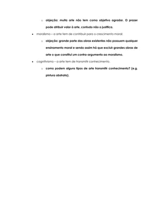o objeção: muita arte não tem como objetivo agradar. O prazer
pode atribuir valor à arte, contudo não o justifica.
moralismo – a arte tem de contribuir para o crescimento moral;
o objeção: grande parte das obras existentes não possuem qualquer
ensinamento moral e sendo assim há que excluir grandes obras de
arte o que constitui um contra-argumento ao moralismo.
cognitivismo – a arte tem de transmitir conhecimento.
o como podem alguns tipos de arte transmitir conhecimento? (e.g.
pintura abstrata).
 
