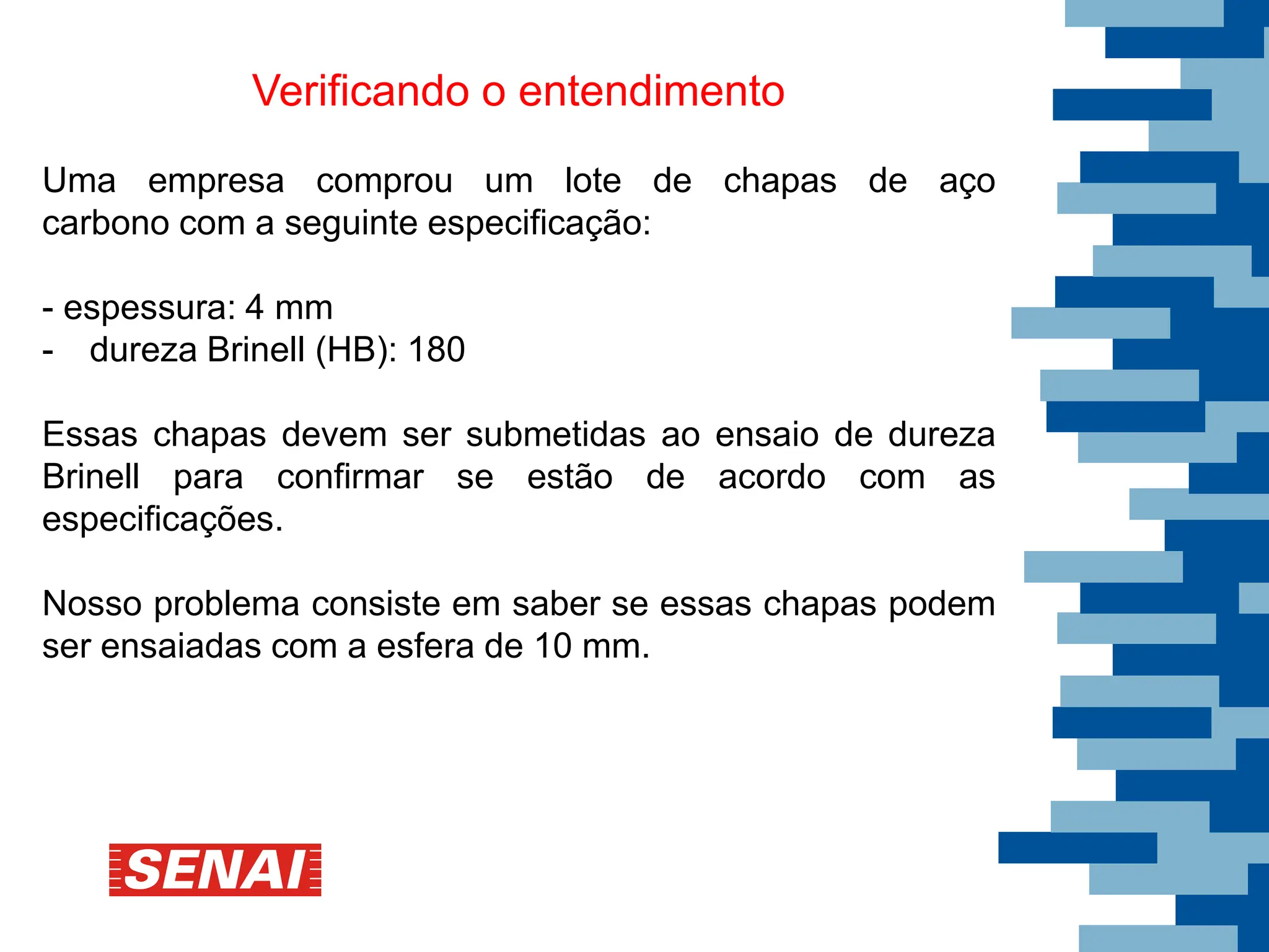 Verificando o entendimento
Uma empresa comprou um lote de chapas de aço
carbono com a seguinte especificação:
- espessura: 4 mm
- dureza Brinell (HB): 180
Essas chapas devem ser submetidas ao ensaio de dureza
Brinell para confirmar se estão de acordo com as
especificações.
Nosso problema consiste em saber se essas chapas podem
ser ensaiadas com a esfera de 10 mm.
 