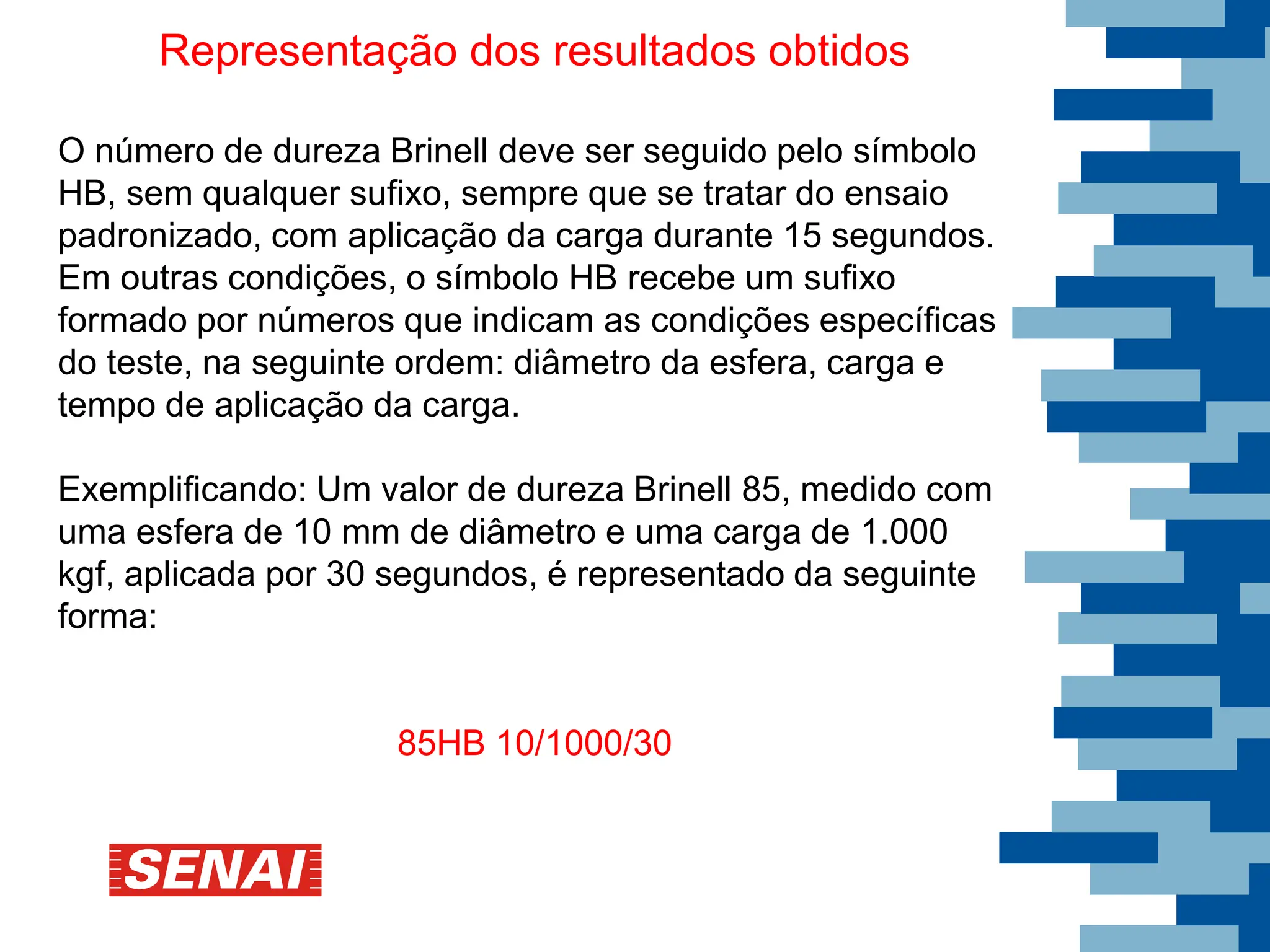 Representação dos resultados obtidos
O número de dureza Brinell deve ser seguido pelo símbolo
HB, sem qualquer sufixo, sempre que se tratar do ensaio
padronizado, com aplicação da carga durante 15 segundos.
Em outras condições, o símbolo HB recebe um sufixo
formado por números que indicam as condições específicas
do teste, na seguinte ordem: diâmetro da esfera, carga e
tempo de aplicação da carga.
Exemplificando: Um valor de dureza Brinell 85, medido com
uma esfera de 10 mm de diâmetro e uma carga de 1.000
kgf, aplicada por 30 segundos, é representado da seguinte
forma:
85HB 10/1000/30
 