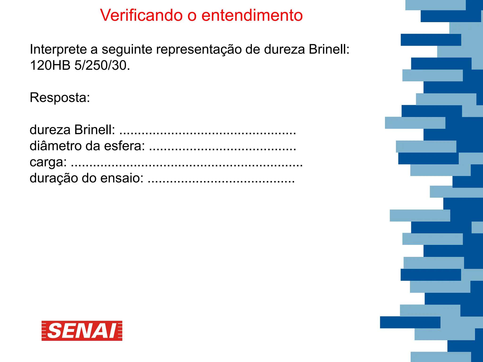 Verificando o entendimento
Interprete a seguinte representação de dureza Brinell:
120HB 5/250/30.
Resposta:
dureza Brinell: ................................................
diâmetro da esfera: ........................................
carga: ...............................................................
duração do ensaio: ........................................
 