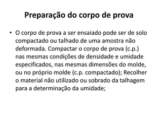 Preparação do corpo de prova
• O corpo de prova a ser ensaiado pode ser de solo
compactado ou talhado de uma amostra não
deformada. Compactar o corpo de prova (c.p.)
nas mesmas condições de densidade e umidade
especificados, nas mesmas dimensões do molde,
ou no próprio molde (c.p. compactado); Recolher
o material não utilizado ou sobrado da talhagem
para a determinação da umidade;
 
