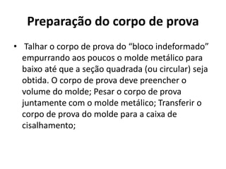 Preparação do corpo de prova
• Talhar o corpo de prova do “bloco indeformado”
empurrando aos poucos o molde metálico para
baixo até que a seção quadrada (ou circular) seja
obtida. O corpo de prova deve preencher o
volume do molde; Pesar o corpo de prova
juntamente com o molde metálico; Transferir o
corpo de prova do molde para a caixa de
cisalhamento;
 