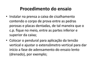 Procedimento do ensaio
• Instalar na prensa a caixa de cisalhamento
contendo o corpo de prova entre as pedras
porosas e placas dentadas, de tal maneira que o
c.p. fique no meio, entre as partes inferior e
superior da caixa;
• Colocar o pendural para aplicação da tensão
vertical e ajustar o extensômetro vertical para dar
início a fase de adensamento do ensaio lento
(drenado), por exemplo;
 