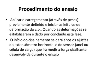 Procedimento do ensaio
• Aplicar o carregamento (através de pesos)
previamente definido e iniciar as leituras de
deformação do c.p.. Quando as deformações se
estabilizarem é dado por concluído esta fase;
• O início do cisalhamento se dará após os ajustes
do extensômetro horizontal e do sensor (anel ou
célula de carga) que irá medir a força cisalhante
desenvolvida durante o ensaio
 