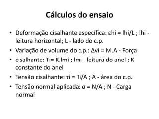Cálculos do ensaio
• Deformação cisalhante específica: εhi = lhi/L ; lhi -
leitura horizontal; L - lado do c.p.
• Variação de volume do c.p.: ∆vi = lvi.A - Força
• cisalhante: Ti= K.lmi ; lmi - leitura do anel ; K
constante do anel
• Tensão cisalhante: τi = Ti/A ; A - área do c.p.
• Tensão normal aplicada: σ = N/A ; N - Carga
normal
 