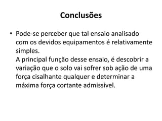 Conclusões
• Pode-se perceber que tal ensaio analisado
com os devidos equipamentos é relativamente
simples.
A principal função desse ensaio, é descobrir a
variação que o solo vai sofrer sob ação de uma
força cisalhante qualquer e determinar a
máxima força cortante admissível.
 