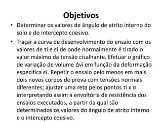 Objetivos
• Determinar os valores de ângulo de atrito interno do
solo e do intercepto coesivo.
• Traçar a curva de desenvolvimento do ensaio com os
valores de τi e εi de onde normalmente é tirado o
valor máximo da tensão cisalhante. Efetuar o gráfico
de variação de volume ∆vi em função da deformação
específica εi. Repetir o ensaio pelo menos em mais
dois novos corpos de prova com tensões normais
diferentes; ajustar uma reta pelos pontos τi x σ
interpretando assim a envoltória de resistência dos
ensaios executados, a partir da qual são
determinados os valores do ângulo de atrito interno
e o intercepto coesivo.
 