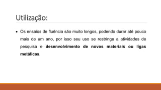 Utilização:
 Os ensaios de fluência são muito longos, podendo durar até pouco
mais de um ano, por isso seu uso se restringe a atividades de
pesquisa e desenvolvimento de novos materiais ou ligas
metálicas.
 