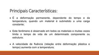 Principais Características:
 É a deformação permanente, dependente do tempo e da
temperatura, quando um material é submetido a uma carga
constante;
 Este fenômeno é observado em todos os materiais e muitas vezes
limita o tempo de vida de um determinado componente ou
estrutura;
 A velocidade de fluência (relação entre deformação plástica e
tempo) aumenta com a temperatura;
 