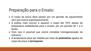 Preparação para o Ensaio:
 O corpo de prova deve passar por um período de aquecimento
sem que ocorra superaquecimento;
 A prática mais comum é aquecer o corpo até 10ºC abaixo da
temperatura estabelecida para o ensaio, por um período de 1 a 4
horas;
 Com isso é possível que ocorre completa homogeneização da
estrutura;
 A temperatura deve ser medida por meio de pirômetros ligados ao
corpo de prova e termopares.
 