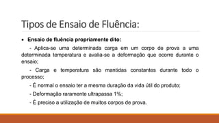 Tipos de Ensaio de Fluência:
 Ensaio de fluência propriamente dito:
- Aplica-se uma determinada carga em um corpo de prova a uma
determinada temperatura e avalia-se a deformação que ocorre durante o
ensaio;
- Carga e temperatura são mantidas constantes durante todo o
processo;
- É normal o ensaio ter a mesma duração da vida útil do produto;
- Deformação raramente ultrapassa 1%;
- É preciso a utilização de muitos corpos de prova.
 