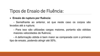 Tipos de Ensaio de Fluência:
 Ensaio de ruptura por fluência:
- Semelhante ao anterior, só que neste caso os corpos são
levados até a ruptura;
- Para isso são utilizadas cargas maiores, portanto são obtidas
maiores velocidades de fluência;
- A deformação obtida é bem maior se comparada com o primeiro
tipo de ensaio, podendo atingir até 50%.
 