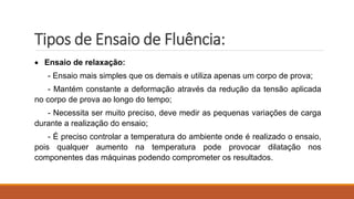 Tipos de Ensaio de Fluência:
 Ensaio de relaxação:
- Ensaio mais simples que os demais e utiliza apenas um corpo de prova;
- Mantém constante a deformação através da redução da tensão aplicada
no corpo de prova ao longo do tempo;
- Necessita ser muito preciso, deve medir as pequenas variações de carga
durante a realização do ensaio;
- É preciso controlar a temperatura do ambiente onde é realizado o ensaio,
pois qualquer aumento na temperatura pode provocar dilatação nos
componentes das máquinas podendo comprometer os resultados.
 