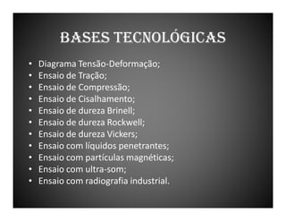 BASES TECNOLÓGICAS
•
•
•
•
•
•
•
•
•
•
•

Diagrama Tensão-Deformação;
Ensaio de Tração;
Ensaio de Compressão;
Ensaio de Cisalhamento;
Ensaio de dureza Brinell;
Ensaio de dureza Rockwell;
Ensaio de dureza Vickers;
Ensaio com líquidos penetrantes;
Ensaio com partículas magnéticas;
Ensaio com ultra-som;
Ensaio com radiografia industrial.

 