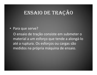 ENSAIO DE TRAÇÃO
• Para que serve?
O ensaio de tração consiste em submeter o
material a um esforço que tende a alongá-lo
até a ruptura. Os esforços ou cargas são
medidos na própria máquina de ensaio.

 