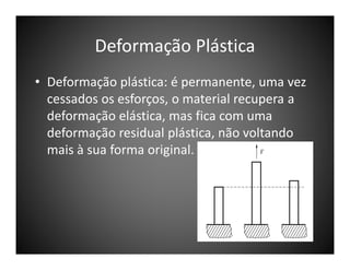 Deformação Plástica
• Deformação plástica: é permanente, uma vez
cessados os esforços, o material recupera a
deformação elástica, mas fica com uma
deformação residual plástica, não voltando
mais à sua forma original.

 