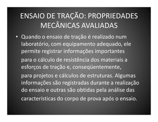 ENSAIO DE TRAÇÃO: PROPRIEDADES
MECÂNICAS AVALIADAS
• Quando o ensaio de tração é realizado num
laboratório, com equipamento adequado, ele
permite registrar informações importantes
para o cálculo de resistência dos materiais a
esforços de tração e, conseqüentemente,
para projetos e cálculos de estruturas. Algumas
informações são registradas durante a realização
do ensaio e outras são obtidas pela análise das
características do corpo de prova após o ensaio.

 