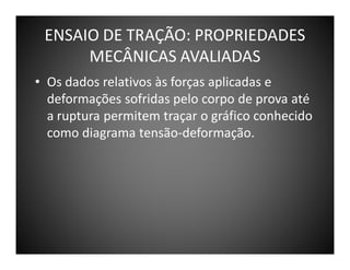 ENSAIO DE TRAÇÃO: PROPRIEDADES
MECÂNICAS AVALIADAS
• Os dados relativos às forças aplicadas e
deformações sofridas pelo corpo de prova até
a ruptura permitem traçar o gráfico conhecido
como diagrama tensão-deformação.

 