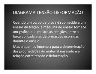 DIAGRAMA TENSÃO-DEFORMAÇÃO
Quando um corpo de prova é submetido a um
ensaio de tração, a máquina de ensaio fornece
um gráfico que mostra as relações entre a
força aplicada e as deformações ocorridas
durante o ensaio.
Mas o que nos interessa para a determinação
das propriedades do material ensaiado é a
relação entre tensão e deformação.

 