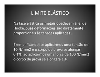 LIMITE ELÁSTICO
Na fase elástica os metais obedecem à lei de
Hooke. Suas deformações são diretamente
proporcionais às tensões aplicadas.
Exemplificando: se aplicarmos uma tensão de
10 N/mm2 e o corpo de prova se alongar
0,1%, ao aplicarmos uma força de 100 N/mm2
o corpo de prova se alongará 1%.

 