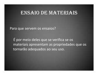 ENSAIO DE MATERIAIS
Para que servem os ensaios?
É por meio deles que se verifica se os
materiais apresentam as propriedades que os
tornarão adequados ao seu uso.

 