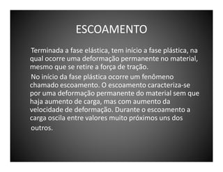 ESCOAMENTO
Terminada a fase elástica, tem início a fase plástica, na
qual ocorre uma deformação permanente no material,
mesmo que se retire a força de tração.
No início da fase plástica ocorre um fenômeno
chamado escoamento. O escoamento caracteriza-se
por uma deformação permanente do material sem que
haja aumento de carga, mas com aumento da
velocidade de deformação. Durante o escoamento a
carga oscila entre valores muito próximos uns dos
outros.

 