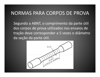NORMAS PARA CORPOS DE PROVA
Segundo a ABNT, o comprimento da parte útil
dos corpos de prova utilizados nos ensaios de
tração deve corresponder a 5 vezes o diâmetro
da seção da parte útil.

 