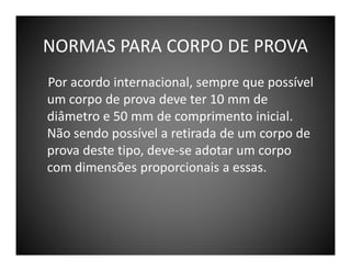 NORMAS PARA CORPO DE PROVA
Por acordo internacional, sempre que possível
um corpo de prova deve ter 10 mm de
diâmetro e 50 mm de comprimento inicial.
Não sendo possível a retirada de um corpo de
prova deste tipo, deve-se adotar um corpo
com dimensões proporcionais a essas.

 