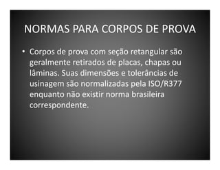 NORMAS PARA CORPOS DE PROVA
• Corpos de prova com seção retangular são
geralmente retirados de placas, chapas ou
lâminas. Suas dimensões e tolerâncias de
usinagem são normalizadas pela ISO/R377
enquanto não existir norma brasileira
correspondente.

 