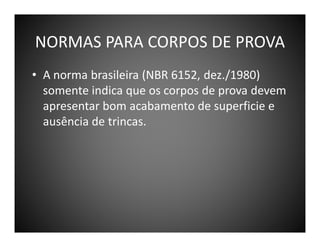 NORMAS PARA CORPOS DE PROVA
• A norma brasileira (NBR 6152, dez./1980)
somente indica que os corpos de prova devem
apresentar bom acabamento de superficie e
ausência de trincas.

 
