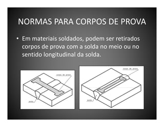 NORMAS PARA CORPOS DE PROVA
• Em materiais soldados, podem ser retirados
corpos de prova com a solda no meio ou no
sentido longitudinal da solda.

 