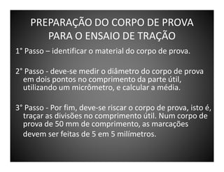 PREPARAÇÃO DO CORPO DE PROVA
PARA O ENSAIO DE TRAÇÃO
1° Passo – identificar o material do corpo de prova.
2° Passo - deve-se medir o diâmetro do corpo de prova
em dois pontos no comprimento da parte útil,
utilizando um micrômetro, e calcular a média.
3° Passo - Por fim, deve-se riscar o corpo de prova, isto é,
traçar as divisões no comprimento útil. Num corpo de
prova de 50 mm de comprimento, as marcações
devem ser feitas de 5 em 5 milímetros.

 