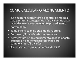 COMO CALCULAR O ALONGAMENTO

•
•
•
•

Se a ruptura ocorrer fora do centro, de modo a
não permitir a contagem de n/2 divisões de cada
lado, deve-se adotar o seguinte procedimento
normalizado:
Toma-se o risco mais próximo da ruptura.
Conta-se n/2 divisões de um dos lados.
Acrescentam-se ao comprimento do lado oposto
quantas divisões forem necessárias para
completar as n/2 divisões.
A medida de Lf será a somatória de L’+ L”

 