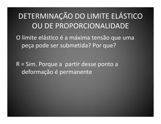 DETERMINAÇÃO DO LIMITE ELÁSTICO
OU DE PROPORCIONALIDADE
O limite elástico é a máxima tensão que uma
peça pode ser submetida? Por que?
R = Sim. Porque a partir desse ponto a
deformação é permanente

 