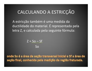 CALCULANDO A ESTRICÇÃO
A estricção também é uma medida da
ductilidade do material. É representada pela
letra Z, e calculada pela seguinte fórmula:
Z = So – Sf
So

 