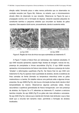 direção radial, formando picos e vales menos profundos que os observados na
condição recozida (ver Figura 6b). Nota-se, no entanto, que o micromecanismo
ativado difere do observado no aço recozido. Observa-se na Figura 6a que a
propagação ocorreu com a formação de degraus, deixando expostas plaquetas do
constituinte bainítico e pequenos alvéolos que circundam as facetas de grãos
expostos. Este aspecto dúctil ocorre, provavelmente, devido à austenita retida.
(a) Aço 4340 (b) Aço 300M
Figura 6. Região de início da trinca nos aços submetidos ao tratamento IT.
A Figura 7 mostra a fratura final, por sobrecarga, dos materiais estudados. O
aço 4340 recozido apresentou aspecto frágil, facetas de clivagem, marcas de rios,
presença de precipitados e trincas secundárias (Fig.7a). O aço 300M recozido
apresentou micromecanismos de fratura mais dúcteis. Nota-se a presença de muitos
“dimples” e deformações superficiais (Fig.7b). Na fratura final do aço 4340 com
tratamento IC (Fig.7c) aparece maior quantidade de alvéolos, devido à existência de
finas camadas de ferrita (formada na temperatura intercrítica) entre os grãos
martensíticos e a bainita. Em detalhe nota-se uma partícula solta e algumas trincas
presentes. No aço 300M (Fig.7d), não houve a formação da fase dúctil, devido à fácil
temperabilidade do mesmo. Observam-se algumas partículas soltas, trincas
secundárias e aparência generalizada de fratura transgranular, com rara presença
de alvéolos. As Figuras 7e e 7f, referentes ao tratamento IT, mostram a estrutura
bainítica rompida. No aço 300M (Fig.7f) os grãos são mais refinados e aciculares.
No aço 4340 (Fig.7e), nota-se que a bainita tem formato mais lenticular e que a fase
dúctil que a circunda tem tamanho maior, permitindo a formação de alvéolos
localizados.
17º CBECIMat - Congresso Brasileiro de Engenharia e Ciência dos Materiais, 15 a 19 de Novembro de 2006, Foz do Iguaçu, PR, Brasil.
6725
 