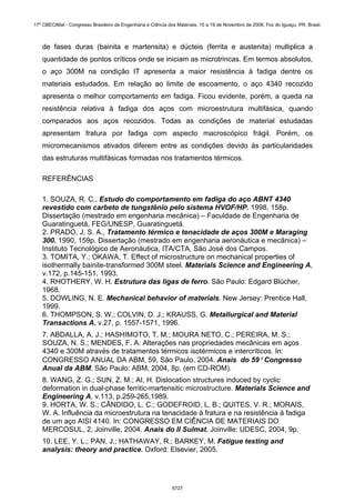 de fases duras (bainita e martensita) e dúcteis (ferrita e austenita) multiplica a
quantidade de pontos críticos onde se iniciam as microtrincas. Em termos absolutos,
o aço 300M na condição IT apresenta a maior resistência à fadiga dentre os
materiais estudados. Em relação ao limite de escoamento, o aço 4340 recozido
apresenta o melhor comportamento em fadiga. Ficou evidente, porém, a queda na
resistência relativa à fadiga dos aços com microestrutura multifásica, quando
comparados aos aços recozidos. Todas as condições de material estudadas
apresentam fratura por fadiga com aspecto macroscópico frágil. Porém, os
micromecanismos ativados diferem entre as condições devido às particularidades
das estruturas multifásicas formadas nos tratamentos térmicos.
REFERÊNCIAS
1. SOUZA, R. C., Estudo do comportamento em fadiga do aço ABNT 4340
revestido com carbeto de tungstênio pelo sistema HVOF/HP. 1998, 158p.
Dissertação (mestrado em engenharia mecânica) – Faculdade de Engenharia de
Guaratinguetá, FEG/UNESP, Guaratinguetá.
2. PRADO, J. S. A., Tratamento térmico e tenacidade de aços 300M e Maraging
300. 1990, 159p. Dissertação (mestrado em engenharia aeronáutica e mecânica) –
Instituto Tecnológico de Aeronáutica, ITA/CTA, São José dos Campos.
3. TOMITA, Y.; OKAWA, T. Effect of microstructure on mechanical properties of
isothermally bainite-transformed 300M steel. Materials Science and Engineering A,
v.172, p.145-151, 1993.
4. RHOTHERY, W. H. Estrutura das ligas de ferro. São Paulo: Edgard Blücher,
1968.
5. DOWLING, N. E. Mechanical behavior of materials. New Jersey: Prentice Hall,
1999.
6. THOMPSON, S. W.; COLVIN, D. J.; KRAUSS, G. Metallurgical and Material
Transactions A, v.27, p. 1557-1571, 1996.
7. ABDALLA, A. J.; HASHIMOTO, T. M.; MOURA NETO, C.; PEREIRA, M. S.;
SOUZA, N. S.; MENDES, F. A. Alterações nas propriedades mecânicas em aços
4340 e 300M através de tratamentos térmicos isotérmicos e intercríticos. In:
CONGRESSO ANUAL DA ABM, 59, São Paulo, 2004. Anais do 59° Congresso
Anual da ABM, São Paulo: ABM, 2004, 8p. (em CD-ROM).
8. WANG, Z. G.; SUN, Z. M.; AI, H. Dislocation structures induced by cyclic
deformation in dual-phase ferritic-martensitic microstructure. Materials Science and
Engineering A, v.113, p.259-265,1989.
9. HORTA, W. S.; CÂNDIDO, L. C.; GODEFROID, L. B.; QUITES, V. R.; MORAIS,
W. A. Influência da microestrutura na tenacidade à fratura e na resistência à fadiga
de um aço AISI 4140. In: CONGRESSO EM CIÊNCIA DE MATERIAIS DO
MERCOSUL, 2, Joinville, 2004. Anais do II Sulmat, Joinville: UDESC, 2004, 9p.
10. LEE, Y. L.; PAN, J.; HATHAWAY, R.; BARKEY, M. Fatigue testing and
analysis: theory and practice. Oxford: Elsevier, 2005.
17º CBECIMat - Congresso Brasileiro de Engenharia e Ciência dos Materiais, 15 a 19 de Novembro de 2006, Foz do Iguaçu, PR, Brasil.
6727
 