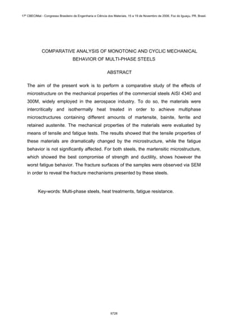 COMPARATIVE ANALYSIS OF MONOTONIC AND CYCLIC MECHANICAL
BEHAVIOR OF MULTI-PHASE STEELS
ABSTRACT
The aim of the present work is to perform a comparative study of the effects of
microstructure on the mechanical properties of the commercial steels AISI 4340 and
300M, widely employed in the aerospace industry. To do so, the materials were
intercritically and isothermally heat treated in order to achieve multiphase
microsctructures containing different amounts of martensite, bainite, ferrite and
retained austenite. The mechanical properties of the materials were evaluated by
means of tensile and fatigue tests. The results showed that the tensile properties of
these materials are dramatically changed by the microstructure, while the fatigue
behavior is not significantly affected. For both steels, the martensitic microstructure,
which showed the best compromise of strength and ductility, shows however the
worst fatigue behavior. The fracture surfaces of the samples were observed via SEM
in order to reveal the fracture mechanisms presented by these steels.
Key-words: Multi-phase steels, heat treatments, fatigue resistance.
17º CBECIMat - Congresso Brasileiro de Engenharia e Ciência dos Materiais, 15 a 19 de Novembro de 2006, Foz do Iguaçu, PR, Brasil.
6728
 