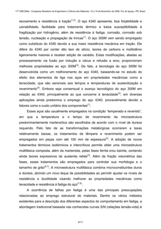 escoamento e resistência à tração(1,2)
. O aço 4340 apresenta, boa forjabilidade e
usinabilidade, facilidade para tratamento térmico e baixa susceptibilidade à
fragilização por hidrogênio, além de resistência à fadiga, corrosão, corrosão sob
tensão, nucleação e propagação de trincas(1)
. O aço 300M vem sendo empregado
como substituto do 4340 devido a sua maior resistência mecânica em tração. Ele
difere do 4340 por conter alto teor de silício, teores de carbono e molibdênio
ligeiramente maiores e receber adição de vanádio. Estas modificações, aliadas ao
processamento via fusão por indução a vácuo e refusão a arco, proporcionam
melhores propriedades ao aço 300M(3)
. De fato, a tecnologia do aço 300M foi
desenvolvida como um melhoramento do aço 4340, baseando-se no estudo do
efeito dos elementos de liga nos aços em propriedades mecânicas como a
tenacidade, que são sensíveis aos tempos e temperaturas de austenitização e
revenimento(4)
. Embora seja consensual o avanço tecnológico do aço 300M em
relação ao 4340, principalmente ao que concerne à tenacidade(2)
, em diversas
aplicações ainda predomina o emprego do aço 4340, provavelmente devido a
fatores como o custo unitário dos componentes(1)
.
Esses aços são usualmente empregados na condição “temperado e revenido”,
em que a temperatura e o tempo de revenimento da microestrutura
predominantemente martensítica são escolhidos de acordo com o nível de dureza
requerido. Pelo fato de as transformações metalúrgicas ocorrerem a taxas
relativamente baixas, os tratamentos de têmpera e revenimento podem ser
empregados em peças com até 100 mm de espessura(5)
. A adoção de novos
tratamentos térmicos isotérmicos e intercríticos permite obter uma microestrutura
multifásica composta, além da martensita, pelas fases ferrita e/ou bainita, contendo
ainda teores expressivos de austenita retida(3)
. Além da fração volumétrica das
fases, esses tratamentos são empregados para controlar sua morfologia e o
tamanho de grão(6,7)
. A microestrutura multifásica combina microconstituintes duros
e dúcteis, abrindo um novo leque de possibilidades ao permitir ajustar os níveis de
resistência e ductilidade visando melhorar as propriedades mecânicas como
tenacidade e resistência à fadiga do aço(7,8)
.
A ocorrência de falhas por fadiga é uma das principais preocupações
relacionadas ao emprego estrutural de materiais. Dentre os vários métodos
existentes para a descrição dos diferentes aspectos do comportamento em fadiga, a
abordagem tradicional baseada nas conhecidas curvas S/N (relações tensão-vida) é
17º CBECIMat - Congresso Brasileiro de Engenharia e Ciência dos Materiais, 15 a 19 de Novembro de 2006, Foz do Iguaçu, PR, Brasil.
6717
 
