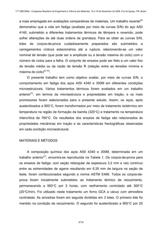 a mais empregada em avaliações comparativas de materiais. Um trabalho recente(9)
demonstrou que a vida em fadiga (avaliada por meio de curvas S/N) do aço AISI
4140, submetido a diferentes tratamentos térmicos de têmpera e revenido, pode
sofrer alterações de até duas ordens de grandeza. Para se obter as curvas S/N,
lotes de corpos-de-prova cuidadosamente preparados são submetidos a
carregamentos cíclicos estacionários até a ruptura, relacionando-se um valor
nominal de tensão (que pode ser a amplitude ou a tensão máxima do ciclo) com o
número de ciclos para a falha. O conjunto de ensaios pode ser feito a um valor fixo
da tensão média ou da razão de tensão R (relação entre as tensões mínima e
máxima do ciclo)(5,10)
.
O presente trabalho tem como objetivo avaliar, por meio de curvas S/N, o
comportamento em fadiga dos aços AISI 4340 e 300M em diferentes condições
microestruturais. Vários tratamentos térmicos foram avaliados em um trabalho
anterior(7)
, em termos da microestrutura e propriedades em tração, e os mais
promissores foram selecionados para o presente estudo. Assim, os aços, após
austenitizados a 900°C, foram transformados por meio de tratamento isotérmico em
temperatura na região de formação da bainita (320°C) e tratamento na temperatura
intercrítica de 760°C. Os resultados dos ensaios de fadiga são relacionados às
propriedades mecânicas em tração e às características fractográficas observadas
em cada condição microestrutural.
MATERIAIS E MÉTODOS
A composição química dos aços AISI 4340 e 300M, determinada em um
trabalho anterior(7)
, encontra-se reproduzida na Tabela 1. Os corpos-de-prova para
os ensaios de fadiga, com seção retangular de espessura 3,2 mm e raio contínuo
entre as extremidades de agarre resultando em 6,35 mm de largura na seção de
teste, foram confeccionados segundo a norma ASTM E466. Todos os corpos-de-
prova foram inicialmente submetidos ao tratamento térmico de recozimento,
permanecendo a 950°C por 2 horas, com resfriamento controlado até 300°C
(20°C/min). Foi utilizado neste tratamento um forno GCA a vácuo com atmosfera
controlada. As amostras foram em seguida divididas em 3 lotes. O primeiro lote foi
mantido na condição de recozimento. O segundo foi austenitizado a 900°C por 20
17º CBECIMat - Congresso Brasileiro de Engenharia e Ciência dos Materiais, 15 a 19 de Novembro de 2006, Foz do Iguaçu, PR, Brasil.
6718
 