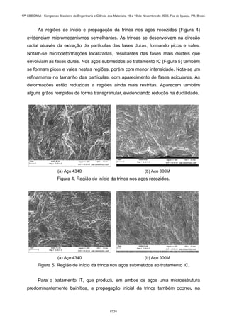 As regiões de início e propagação da trinca nos aços recozidos (Figura 4)
evidenciam micromecanismos semelhantes. As trincas se desenvolvem na direção
radial através da extração de partículas das fases duras, formando picos e vales.
Notam-se microdeformações localizadas, resultantes das fases mais dúcteis que
envolviam as fases duras. Nos aços submetidos ao tratamento IC (Figura 5) também
se formam picos e vales nestas regiões, porém com menor intensidade. Nota-se um
refinamento no tamanho das partículas, com aparecimento de fases aciculares. As
deformações estão reduzidas a regiões ainda mais restritas. Aparecem também
alguns grãos rompidos de forma transgranular, evidenciando redução na ductilidade.
(a) Aço 4340 (b) Aço 300M
Figura 4. Região de início da trinca nos aços recozidos.
(a) Aço 4340 (b) Aço 300M
Figura 5. Região de início da trinca nos aços submetidos ao tratamento IC.
Para o tratamento IT, que produziu em ambos os aços uma microestrutura
predominantemente bainítica, a propagação inicial da trinca também ocorreu na
17º CBECIMat - Congresso Brasileiro de Engenharia e Ciência dos Materiais, 15 a 19 de Novembro de 2006, Foz do Iguaçu, PR, Brasil.
6724
 