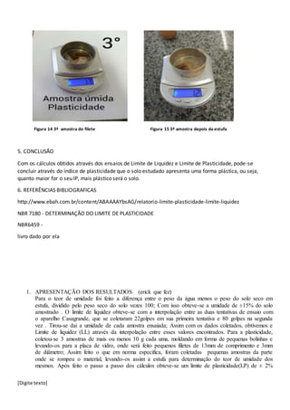 [Digite texto]
Figura 14 3º amostra do filete Figura 15 3º amostra depois da estufa
5. CONCLUSÃO
Com os cálculos obtidos através dos ensaios de Limite de Liquidez e Limite de Plasticidade, pode-se
concluir através do índice de plasticidade que o solo estudado apresenta uma forma plástica, ou seja,
quanto maior for o seu IP, mais plástico será o solo.
6. REFERÊNCIAS BIBLIOGRAFICAS
http://www.ebah.com.br/content/ABAAAAYbsAG/relatorio-limite-plasticidade-limite-liquidez
NBR 7180 - DETERMINAÇÃO DO LIMITE DE PLASTICIDADE
NBR6459 -
livro dado por ela
1. APRESENTAÇÃO DOS RESULTADOS (erick que fez)
Para o teor de umidade foi feito a diferença entre o peso da água menos o peso do solo seco em
estufa, dividido pelo peso seco do solo vezes 100; Com isso obteve-se a umidade de ±15% do solo
amostrado . O limite de liquidez obteve-se com a interpolação entre as duas tentativas de ensaio com
o aparelho Casagrande, que se coletaram 22golpes em sua primeira tentativa e 80 golpes na segunda
vez . Tirou-se dai a umidade de cada amostra ensaiada; Assim com os dados coletados, obtivemos e
Limite de liquidez (LL) através da interpolação entre esses valores encontrados. Para a plasticidade,
coletou-se 3 amostras de mais ou menos 10 g cada uma, moldando em forma de pequenas bolinhas e
levando-os para a placa de vidro, onde será feito pequenos filetes de 13mm de comprimento e 3mm
de diâmetro; Assim feito o que em norma especifica, foram coletadas pequenas amostras da parte
onde se rompeu o material, levando-os assim a estufa para determinação do teor de umidade dos
mesmos. Após feito o passo a passo dos cálculos obteve-se um limite de plasticidade(LP) de ± 2%
 