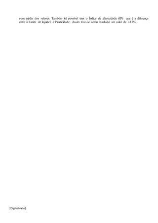 [Digite texto]
com média dos valores. Também foi possível tirar o Índice de plasticidade (IP) que é a diferença
entre o Limite de liquidez e Plasticidade; Assim teve-se como resultado um valor de ±13% .
 