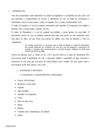 [Digite texto]
1. INTRODUÇÃO
Uma das características mais importantes no estudo da engenharia é a consistência do solo, pois é ela
que determina o comportamento do mesmo. A plasticidade do solo (ou limite de consistência) é
determinada através de dois ensaios: Limite de Liquidez (LL) e Limite de Plasticidade (LP).
O Limite de Liquidez é o teor de umidade, determinado pelo aparelho de Casagrande, que delimita a
fronteira entre o estado líquido e plástico do solo.
O Limite de Plasticidade é o teor de umidade que delimita o estado plástico do semi-sólido. É
determinado através do teor de umidade suficiente para rolar uma porção do solo umedecido sobre
uma placa de vidro, até que forme uma espécie de cilindro com 3mm de diâmetro e 10cm de
comprimento.
Em estudos geotécnicos, a correlação entre o limite de liquidez e o limite de plasticidade,
tem grande aplicação em avaliações de solo para uso em fundações, construções de
estradas e estruturas para armazenamento e retenção de água. (Mbagwu & Abeh apud
SOUZA & RAFFUL,2000).
Através da diferença entre os valores do LL e LP é possível obter-se o Índice de Plasticidade (IP),
que procura medir a plasticidade do solo e representa também a quantidade de água necessária a
acrescentar ao solo, para que este passe do estado plástico para o líquido. Ou seja, quanto maior a
porcentagem do IP, mais plástico será o solo.
1. MATERIAIS E MÉTODOS
2.1 MATERIAIS E EQUIPAMENTOS UTILIZADOS
 Peneira #40 (0,42mm)
 Recipiente de porcelana
 Espátula
 Água destilada
 Aparelho de Casagrande
 Cinzel
 Placa de vidro fosco
 Régua
 Balança
 Cápsulas para a determinação de umidade
 Estufa
 
