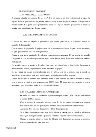 [Digite texto]
1.2 PROCEDIMENTO DO ENSAIO
2.2.1 PREPARAÇÃO DA AMOSTRA
A amostra utilizada nos ensaios de LL e LP deve ser seca ao ar livre e destorroada a mão. Em
seguida faz-se o peneiramento na peneira #40 (0,42mm) de uma fração da amostra e despreza-se o
material retido. E a partir desse peneiramento retira-se 150g do material que passou na malha da
peneira para ser utilizado nos demais ensaios.
2.2.2 ENSAIO DO LIMITE DE LIQUIDEZ
O ensaio do Limite de Liquidez é padronizado pela ABNT (NBR 6459) e é realizado através do
aparelho de Casagrande.
Com a amostra já preparada, despeja-se parte da mesma em um recipiente de porcelana e acrescenta-
se água gradualmente até a sua homogeneização.
Coloca-se uma certa quantidade de solo que preencha aproximadamente 2/3 da concha do aparelho
Casagrande e com um cinzel padronizado (para cada tipo de solo), faz-se uma ranhura no meio da
pasta de solo.
Em seguida, começa a sequência de golpes. Isto deve ser feito até que as duas bordas da ranhura se
unam em torno de 1cm, registrando-se assim o número de golpes.
Se não atingir ou chegar aproximadamente aos 25 golpes, volta-se a amostra para a cápsula de
porcelana e acrescenta-se mais solo gradualmente repetindo assim todo o processo.
Depois de ter feito no mínimo duas tentativas, retira-se uma amostra de onde a ranhura se fechou,
pesa e leva-se a estufa a uma temperatura de 110ºC. Após 24 horas retira-se a amostra e pesa-se
novamente para determinar assim, o teor de umidade do solo.
2.2.3 ENSAIO DO LIMITE DE PLASTICIDADE
O ensaio do Limite de Plasticidade é padronizado pela ABNT (NBR 7180) e visa também
o cálculo do IP do mesmo.
Com a amostra já preparada, retira-se cerca de 10g do mesmo, formando uma pequena
bola com as mão e a leva para a placa de vidro, onde vai ser rolada sobre a mesma.
A amostra deve ter 3mm de diâmetro e 10cm de comprimento.
Se o filete fragmentar-se antes dos 3mm, volta-se o mesmo para a cápsula e adiciona-se
mais água, homogeneizando-a por mais 3 minutos e repetir o processo novamente.
Quando a amostra atingir os 3mm de diâmetro sem fragmentar-se, amassa a amostra e
repete o procedimento mais uma vez.
 