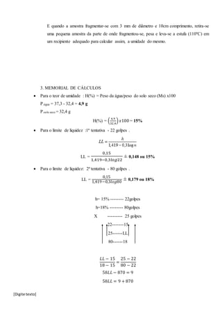 [Digite texto]
E quando a amostra fragmentar-se com 3 mm de diâmetro e 10cm comprimento, retira-se
uma pequena amostra da parte de onde fragmentou-se, pesa e leva-se a estufa (110ºC) em
um recipiente adequado para calcular assim, a umidade do mesmo.
3. MEMORIAL DE CÁLCULOS
 Para o teor de umidade : H(%) = Peso da água/peso do solo seco (Ms) x100
P.água = 37,3 - 32,4 = 4,9 g
P.solo seco = 32,4 g
H(%) = (
4,9
32,4
) 𝑥100 = 15%
 Para o limite de liquidez :1ª tentativa - 22 golpes .
LL =
0,15
1,419−0,3𝑙𝑜𝑔22
± 0,148 ou 15%
 Para o limite de liquidez: 2ª tentativa - 80 golpes .
LL =
0,15
1,419−0,3𝑙𝑜𝑔80
± 0,179 ou 18%
h= 15% -------- 22golpes
h=18% -------- 80golpes
X --------- 25 golpes
22-------15
25------LL
80------18
𝐿𝐿 − 15
18 − 15
=
25 − 22
80 − 22
58𝐿𝐿 − 870 = 9
58𝐿𝐿 = 9 + 870
 