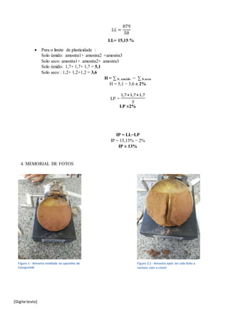 [Digite texto]
𝐿𝐿 =
879
58
LL= 15,15 %
 Para o limite de plasticidade :
Solo úmido: amostra1+ amostra2 +amostra3
Solo seco: amostra1+ amostra2+ amostra3
Solo úmido: 1,7+ 1,7+ 1,7 = 5,1
Solo seco : 1,2+ 1,2+1,2 = 3,6
H = ∑ S. umido − ∑ S.seco
H = 5,1 − 3,6 ± 2%
LP =
1,7+1,7+1,7
3
LP ±2%
IP = LL−LP
IP = 15,15% − 2%
IP ± 13%
4. MEMORIAL DE FOTOS
Figura 1 - Amostra moldada no aparelho de
Casagrande
Figura 2.1 - Amostra após ter sido feito a
rachura com o cinzel
 